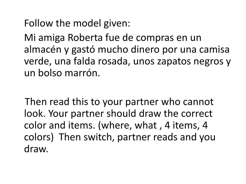 Follow the model given: Mi amiga Roberta fue de compras en un almacén y gastó mucho dinero por una camisa verde, una falda rosada, unos zapatos negros y un bolso marrón.