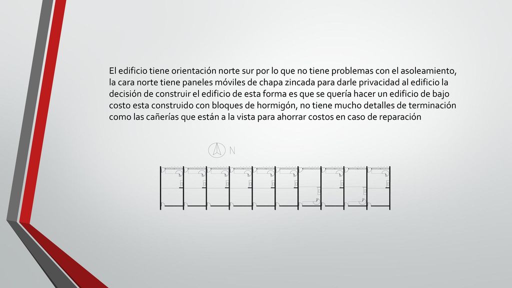 El edificio tiene orientación norte sur por lo que no tiene problemas con el asoleamiento, la cara norte tiene paneles móviles de chapa zincada para darle privacidad al edificio la decisión de construir el edificio de esta forma es que se quería hacer un edificio de bajo costo esta construido con bloques de hormigón, no tiene mucho detalles de terminación como las cañerías que están a la vista para ahorrar costos en caso de reparación