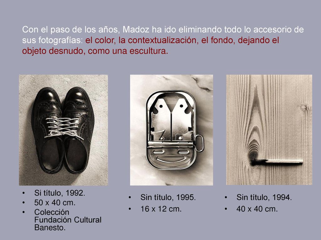Con el paso de los años, Madoz ha ido eliminando todo lo accesorio de sus fotografías: el color, la contextualización, el fondo, dejando el objeto desnudo, como una escultura.