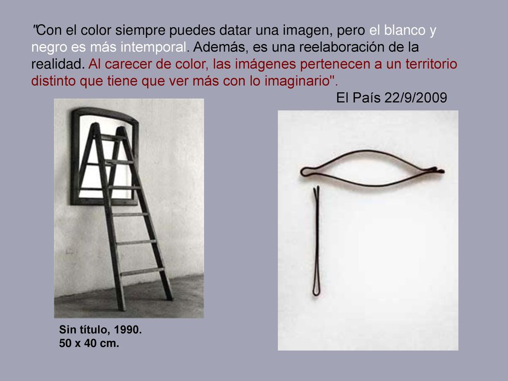 Con el color siempre puedes datar una imagen, pero el blanco y negro es más intemporal. Además, es una reelaboración de la realidad. Al carecer de color, las imágenes pertenecen a un territorio distinto que tiene que ver más con lo imaginario . El País 22/9/2009