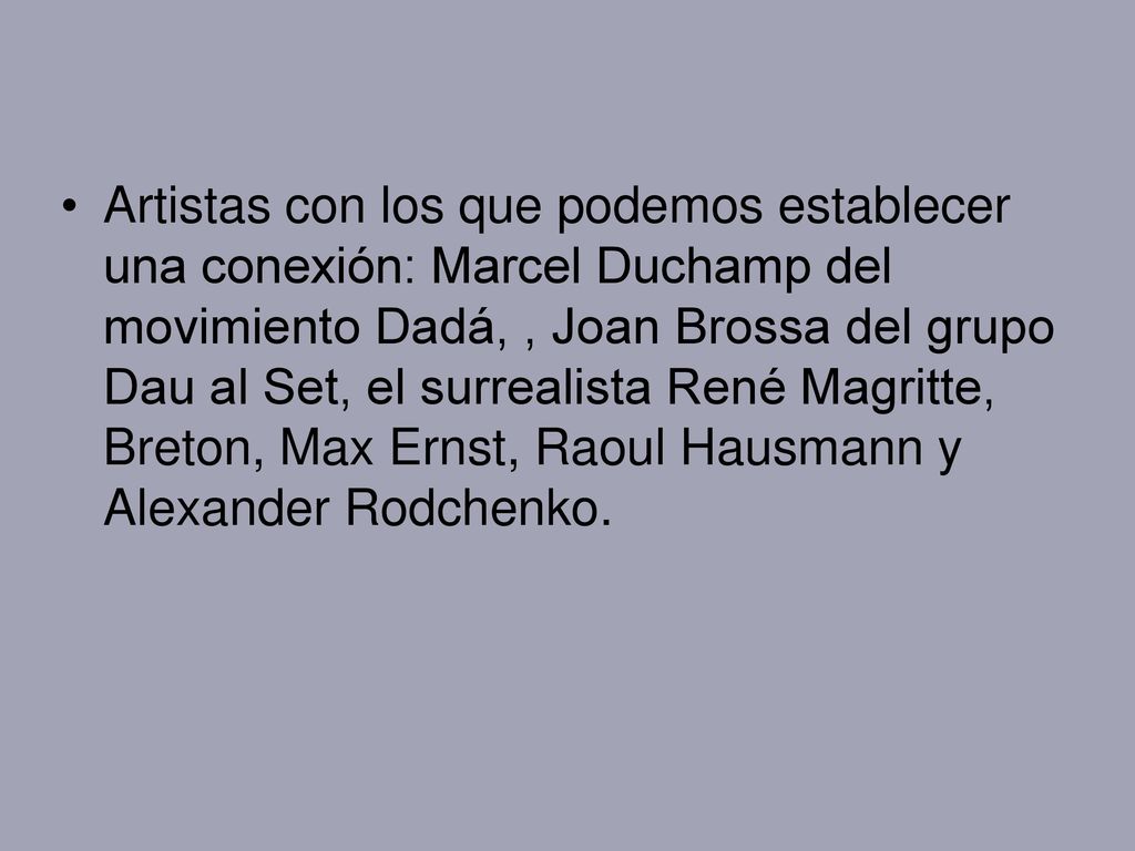 Artistas con los que podemos establecer una conexión: Marcel Duchamp del movimiento Dadá, , Joan Brossa del grupo Dau al Set, el surrealista René Magritte, Breton, Max Ernst, Raoul Hausmann y Alexander Rodchenko.