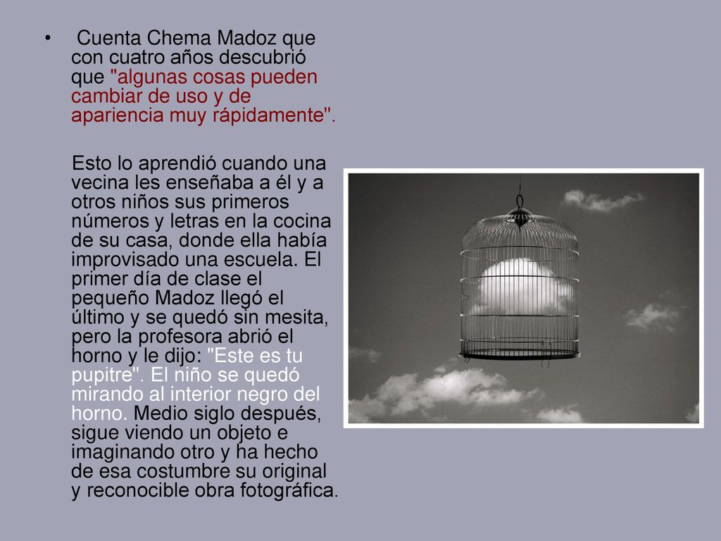 Cuenta Chema Madoz que con cuatro años descubrió que algunas cosas pueden cambiar de uso y de apariencia muy rápidamente .