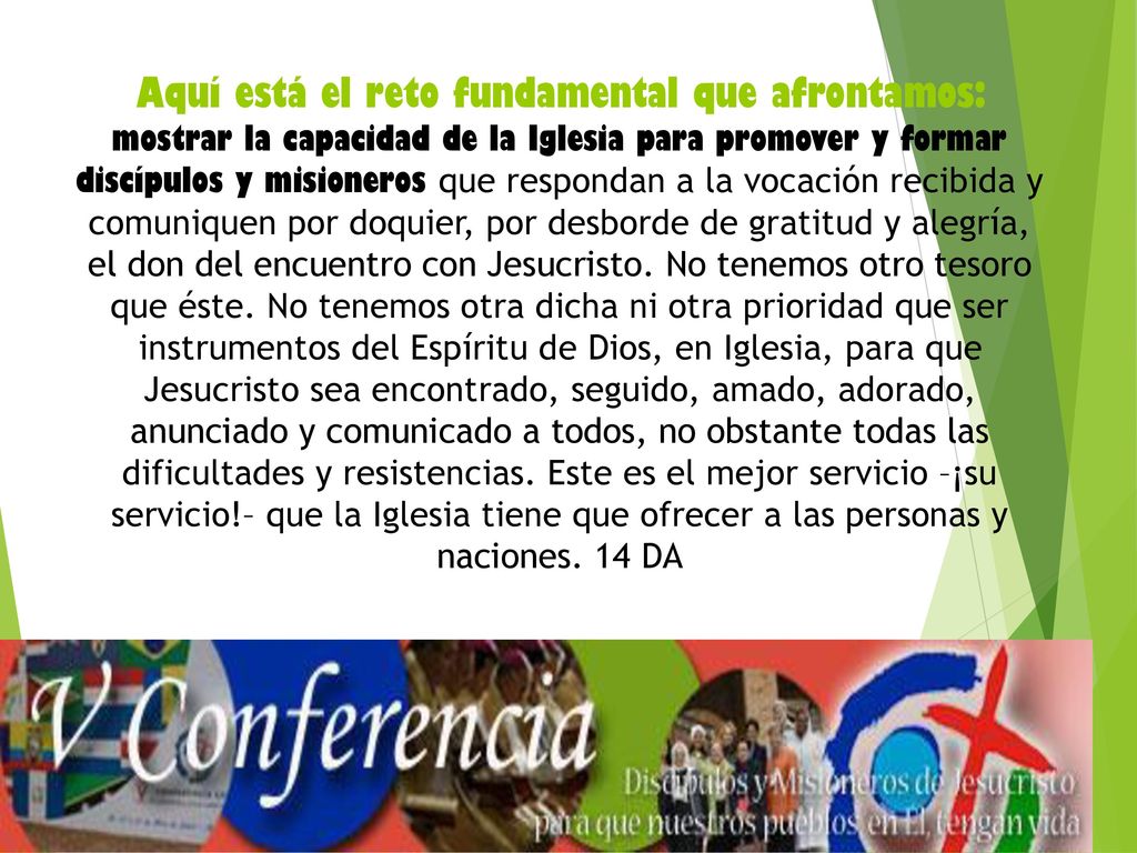 Aquí está el reto fundamental que afrontamos: mostrar la capacidad de la Iglesia para promover y formar discípulos y misioneros que respondan a la vocación recibida y comuniquen por doquier, por desborde de gratitud y alegría, el don del encuentro con Jesucristo.