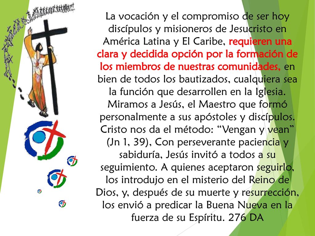 La vocación y el compromiso de ser hoy discípulos y misioneros de Jesucristo en América Latina y El Caribe, requieren una clara y decidida opción por la formación de los miembros de nuestras comunidades, en bien de todos los bautizados, cualquiera sea la función que desarrollen en la Iglesia.