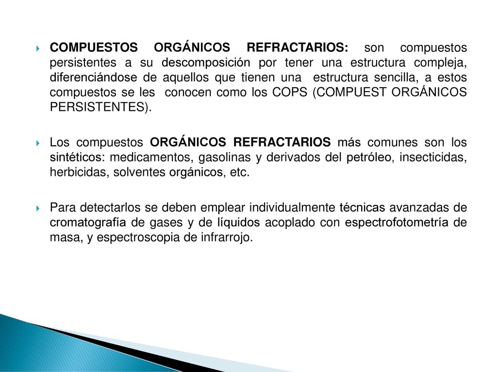 COMPUESTOS ORGÁNICOS REFRACTARIOS: son compuestos persistentes a su descomposición por tener una estructura compleja, diferenciándose de aquellos que tienen una estructura sencilla, a estos compuestos se les conocen como los COPS (COMPUEST ORGÁNICOS PERSISTENTES).