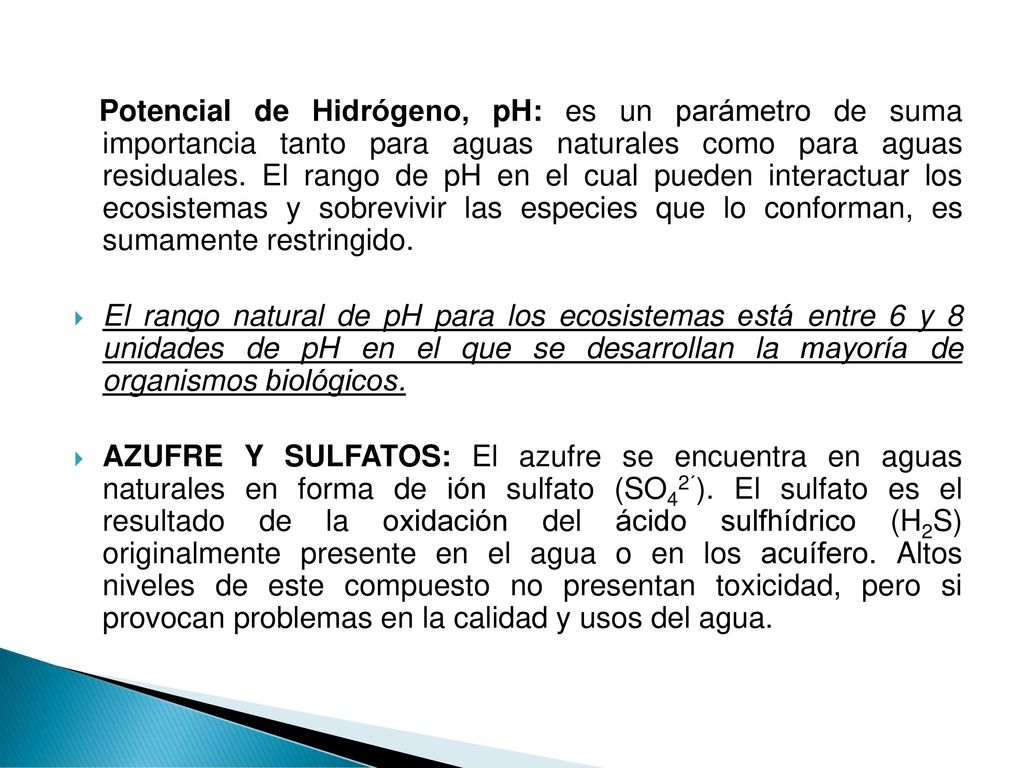 Potencial de Hidrógeno, pH: es un parámetro de suma importancia tanto para aguas naturales como para aguas residuales. El rango de pH en el cual pueden interactuar los ecosistemas y sobrevivir las especies que lo conforman, es sumamente restringido.