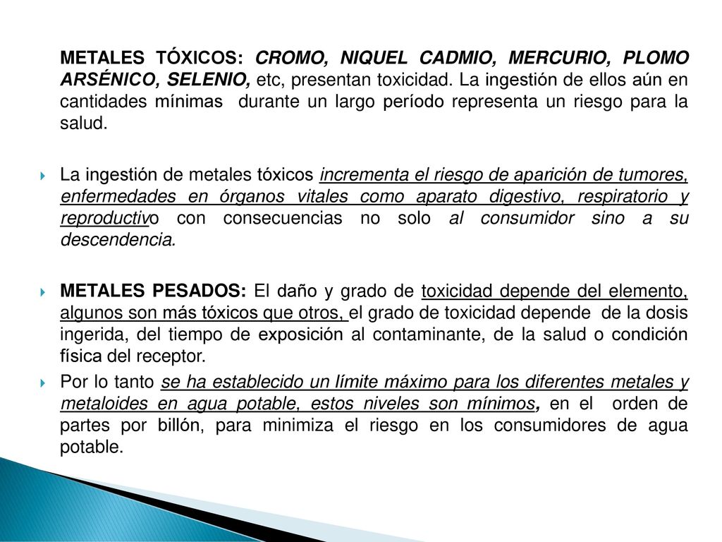METALES TÓXICOS: CROMO, NIQUEL CADMIO, MERCURIO, PLOMO ARSÉNICO, SELENIO, etc, presentan toxicidad. La ingestión de ellos aún en cantidades mínimas durante un largo período representa un riesgo para la salud.
