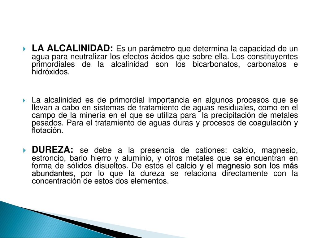 LA ALCALINIDAD: Es un parámetro que determina la capacidad de un agua para neutralizar los efectos ácidos que sobre ella. Los constituyentes primordiales de la alcalinidad son los bicarbonatos, carbonatos e hidróxidos.