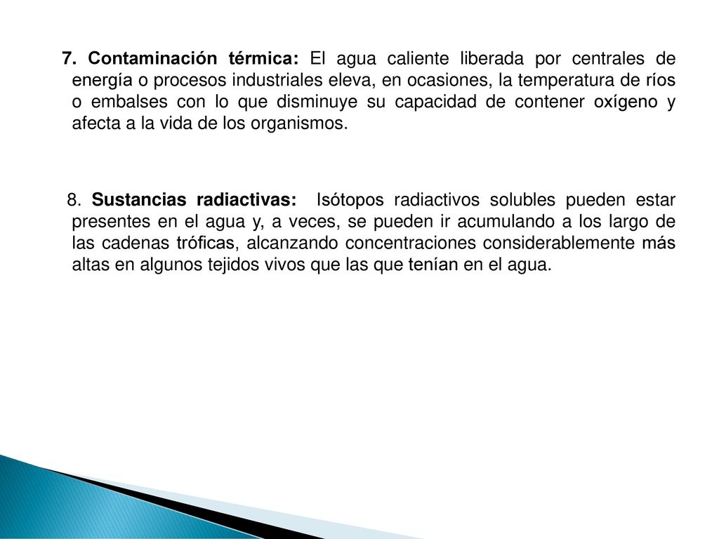 7. Contaminación térmica: El agua caliente liberada por centrales de energía o procesos industriales eleva, en ocasiones, la temperatura de ríos o embalses con lo que disminuye su capacidad de contener oxígeno y afecta a la vida de los organismos.
