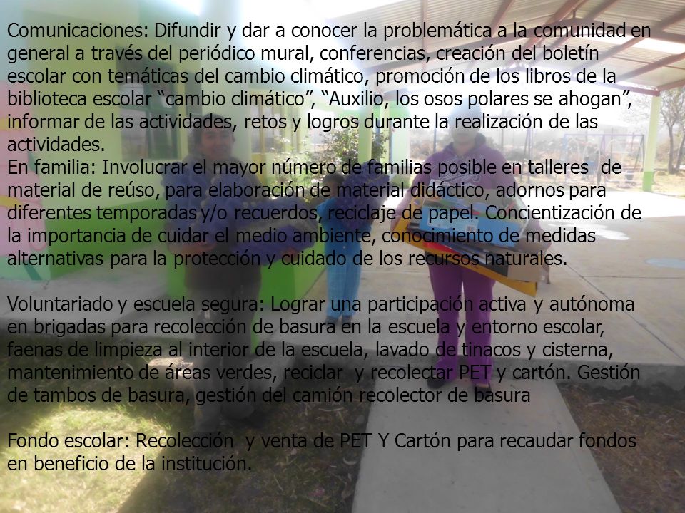 Comunicaciones: Difundir y dar a conocer la problemática a la comunidad en general a través del periódico mural, conferencias, creación del boletín escolar con temáticas del cambio climático, promoción de los libros de la biblioteca escolar cambio climático , Auxilio, los osos polares se ahogan , informar de las actividades, retos y logros durante la realización de las actividades.