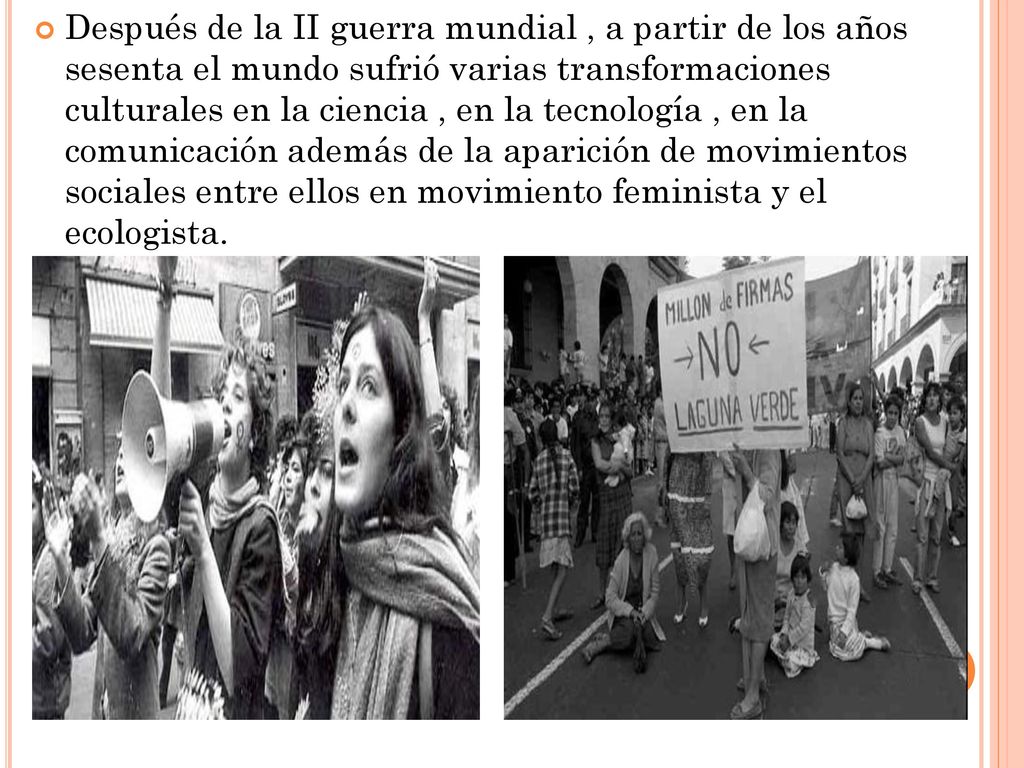 Después de la II guerra mundial , a partir de los años sesenta el mundo sufrió varias transformaciones culturales en la ciencia , en la tecnología , en la comunicación además de la aparición de movimientos sociales entre ellos en movimiento feminista y el ecologista.