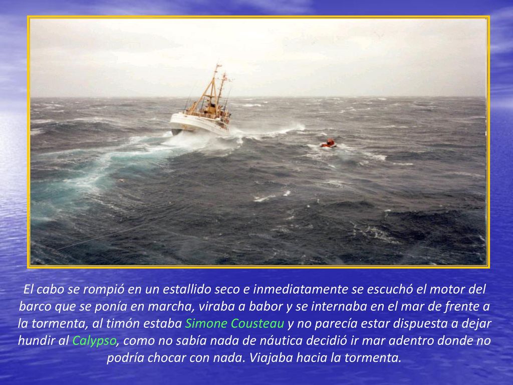 El cabo se rompió en un estallido seco e inmediatamente se escuchó el motor del barco que se ponía en marcha, viraba a babor y se internaba en el mar de frente a la tormenta, al timón estaba Simone Cousteau y no parecía estar dispuesta a dejar hundir al Calypso, como no sabía nada de náutica decidió ir mar adentro donde no podría chocar con nada.