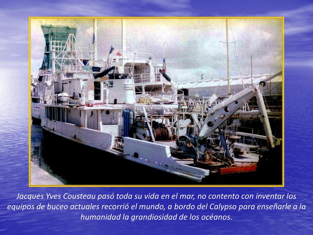 Jacques Yves Cousteau pasó toda su vida en el mar, no contento con inventar los equipos de buceo actuales recorrió el mundo, a bordo del Calypso para enseñarle a la humanidad la grandiosidad de los océanos.