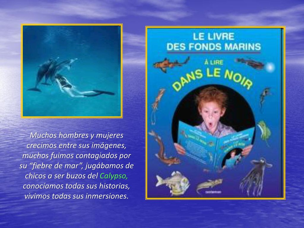 Muchos hombres y mujeres crecimos entre sus imágenes, muchos fuimos contagiados por su fiebre de mar , jugábamos de chicos a ser buzos del Calypso, conocíamos todas sus historias, vivimos todas sus inmersiones.