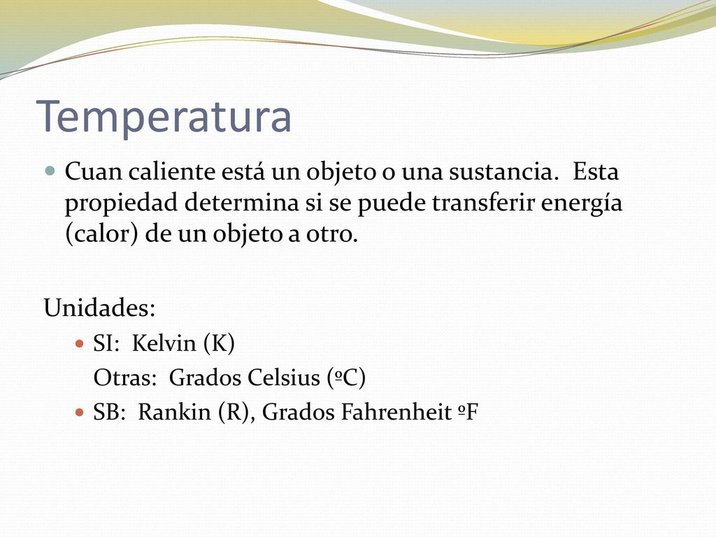 Temperatura Cuan caliente está un objeto o una sustancia. Esta propiedad determina si se puede transferir energía (calor) de un objeto a otro.