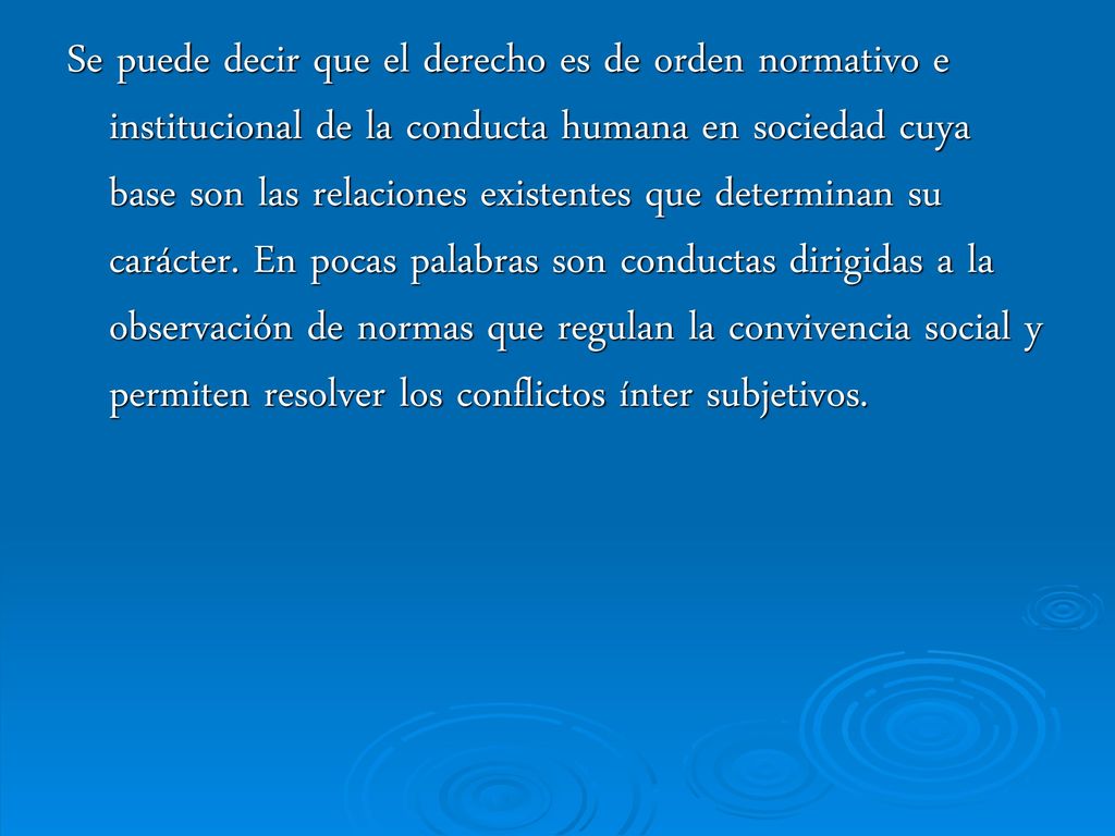 Se puede decir que el derecho es de orden normativo e institucional de la conducta humana en sociedad cuya base son las relaciones existentes que determinan su carácter.