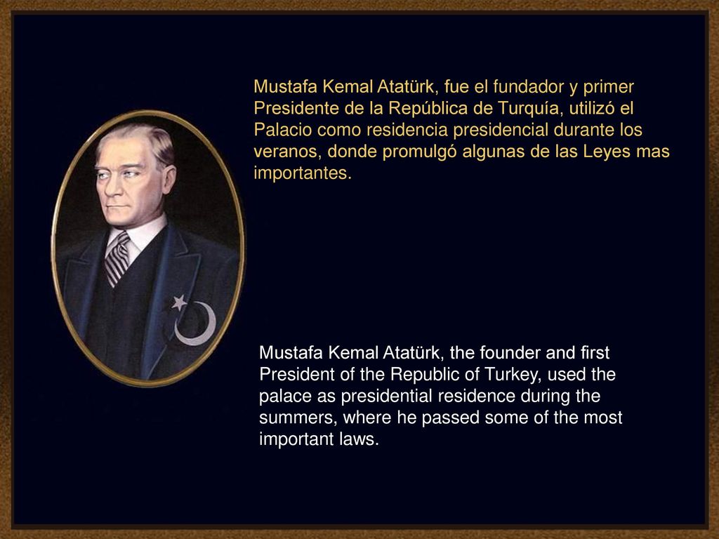 Mustafa Kemal Atatürk, fue el fundador y primer Presidente de la República de Turquía, utilizó el Palacio como residencia presidencial durante los veranos, donde promulgó algunas de las Leyes mas importantes.