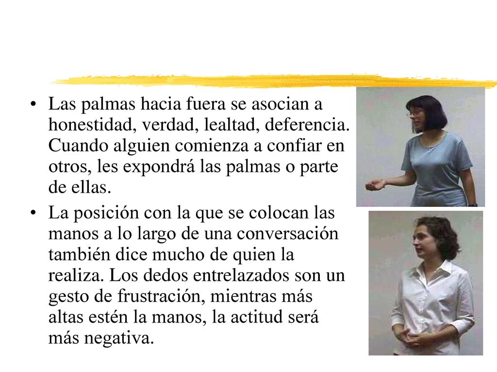 Las palmas hacia fuera se asocian a honestidad, verdad, lealtad, deferencia. Cuando alguien comienza a confiar en otros, les expondrá las palmas o parte de ellas.