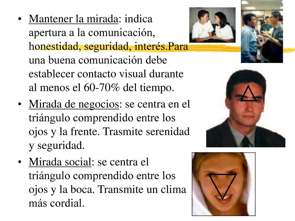 Mantener la mirada: indica apertura a la comunicación, honestidad, seguridad, interés.Para una buena comunicación debe establecer contacto visual durante al menos el 60-70% del tiempo.