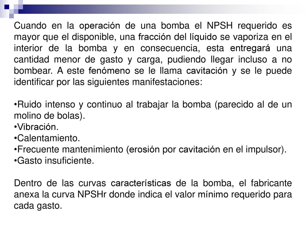 Cuando en la operación de una bomba el NPSH requerido es mayor que el disponible, una fracción del líquido se vaporiza en el interior de la bomba y en consecuencia, esta entregará una cantidad menor de gasto y carga, pudiendo llegar incluso a no bombear. A este fenómeno se le llama cavitación y se le puede identificar por las siguientes manifestaciones: