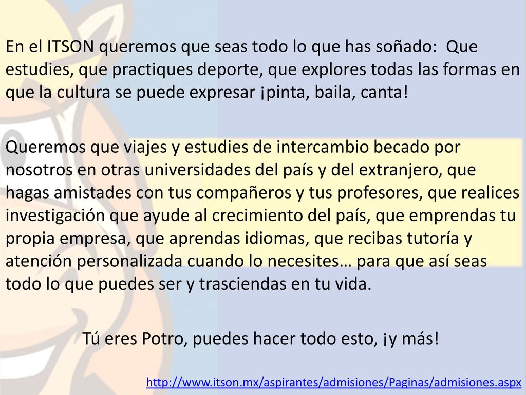 En el ITSON queremos que seas todo lo que has soñado: Que estudies, que practiques deporte, que explores todas las formas en que la cultura se puede expresar ¡pinta, baila, canta! Queremos que viajes y estudies de intercambio becado por nosotros en otras universidades del país y del extranjero, que hagas amistades con tus compañeros y tus profesores, que realices investigación que ayude al crecimiento del país, que emprendas tu propia empresa, que aprendas idiomas, que recibas tutoría y atención personalizada cuando lo necesites… para que así seas todo lo que puedes ser y trasciendas en tu vida. Tú eres Potro, puedes hacer todo esto, ¡y más!