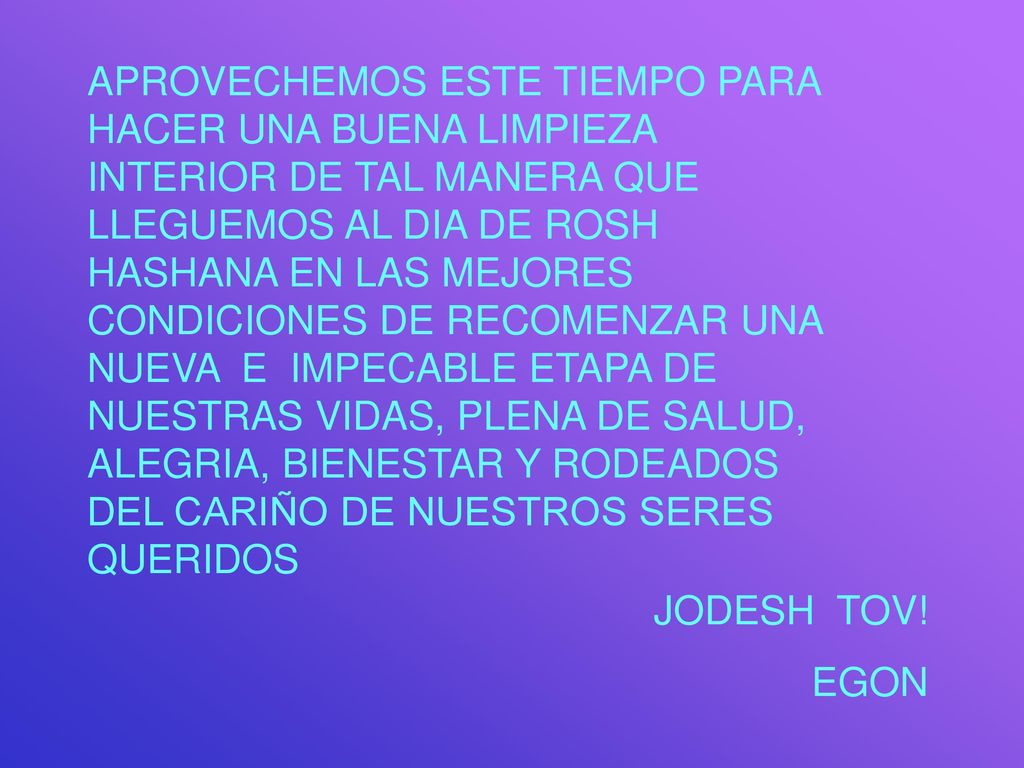 APROVECHEMOS ESTE TIEMPO PARA HACER UNA BUENA LIMPIEZA INTERIOR DE TAL MANERA QUE LLEGUEMOS AL DIA DE ROSH HASHANA EN LAS MEJORES CONDICIONES DE RECOMENZAR UNA NUEVA E IMPECABLE ETAPA DE NUESTRAS VIDAS, PLENA DE SALUD, ALEGRIA, BIENESTAR Y RODEADOS DEL CARIÑO DE NUESTROS SERES QUERIDOS