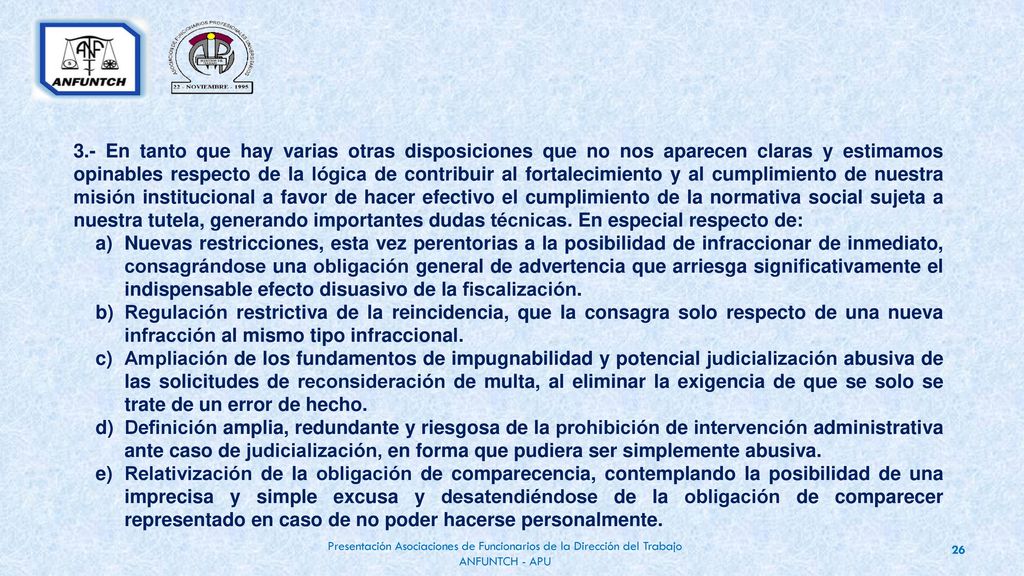 3.- En tanto que hay varias otras disposiciones que no nos aparecen claras y estimamos opinables respecto de la lógica de contribuir al fortalecimiento y al cumplimiento de nuestra misión institucional a favor de hacer efectivo el cumplimiento de la normativa social sujeta a nuestra tutela, generando importantes dudas técnicas. En especial respecto de: