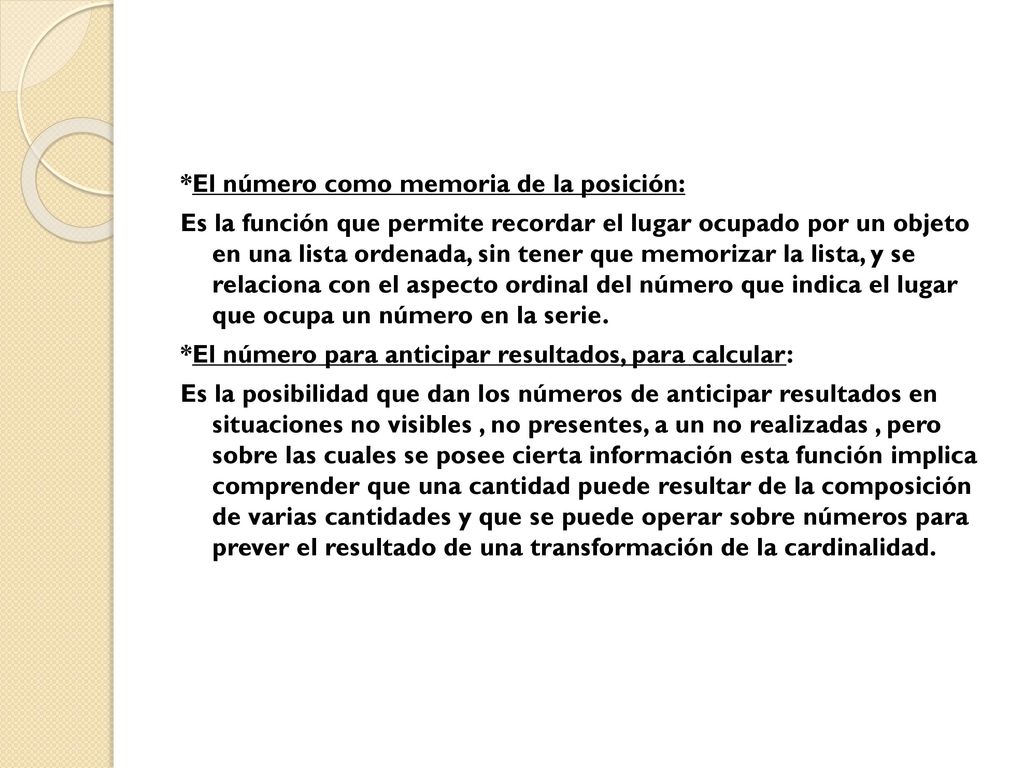 *El número como memoria de la posición: Es la función que permite recordar el lugar ocupado por un objeto en una lista ordenada, sin tener que memorizar la lista, y se relaciona con el aspecto ordinal del número que indica el lugar que ocupa un número en la serie.