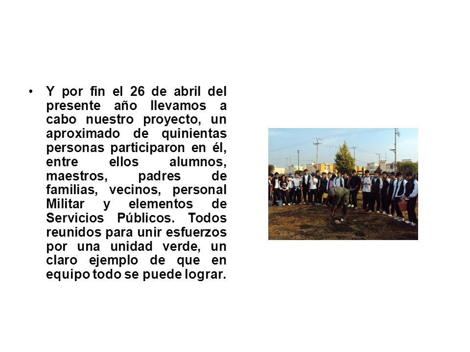 Y por fin el 26 de abril del presente año llevamos a cabo nuestro proyecto, un aproximado de quinientas personas participaron en él, entre ellos alumnos, maestros, padres de familias, vecinos, personal Militar y elementos de Servicios Públicos.