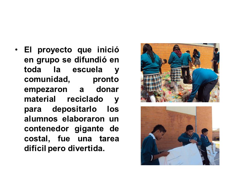 El proyecto que inició en grupo se difundió en toda la escuela y comunidad, pronto empezaron a donar material reciclado y para depositarlo los alumnos elaboraron un contenedor gigante de costal, fue una tarea difícil pero divertida.
