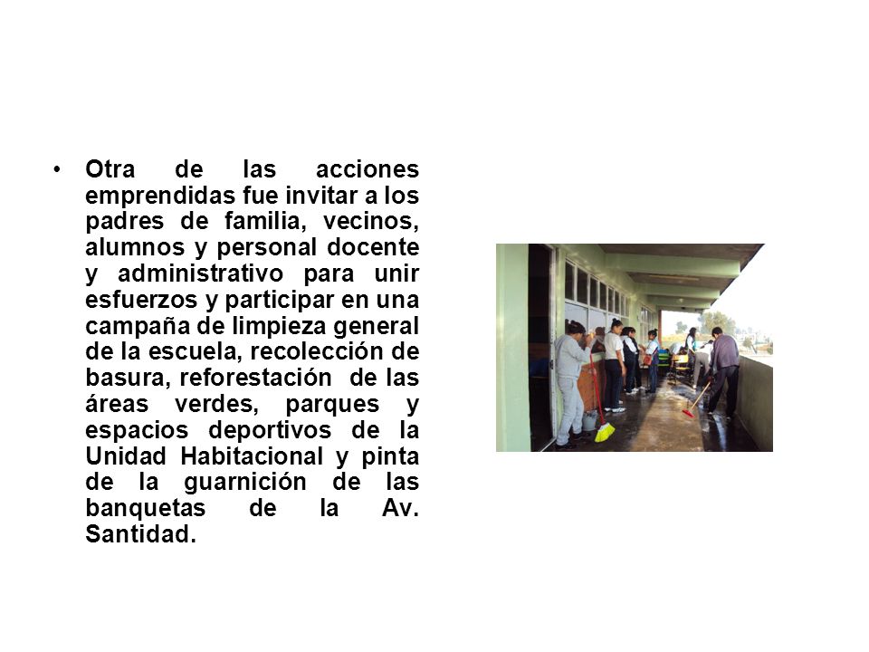 Otra de las acciones emprendidas fue invitar a los padres de familia, vecinos, alumnos y personal docente y administrativo para unir esfuerzos y participar en una campaña de limpieza general de la escuela, recolección de basura, reforestación de las áreas verdes, parques y espacios deportivos de la Unidad Habitacional y pinta de la guarnición de las banquetas de la Av.
