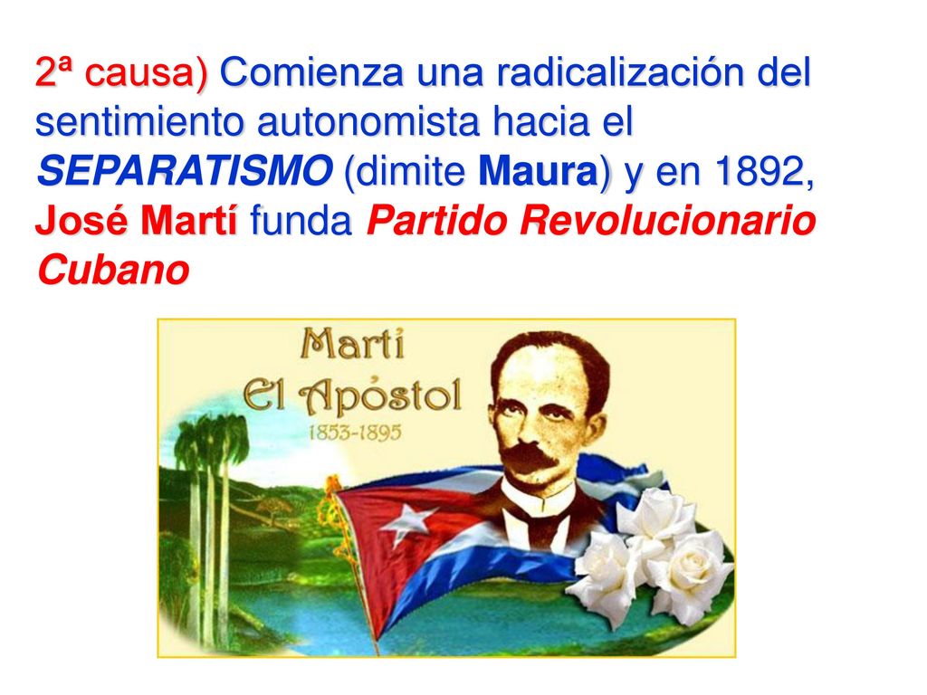 2ª causa) Comienza una radicalización del sentimiento autonomista hacia el SEPARATISMO (dimite Maura) y en 1892, José Martí funda Partido Revolucionario Cubano
