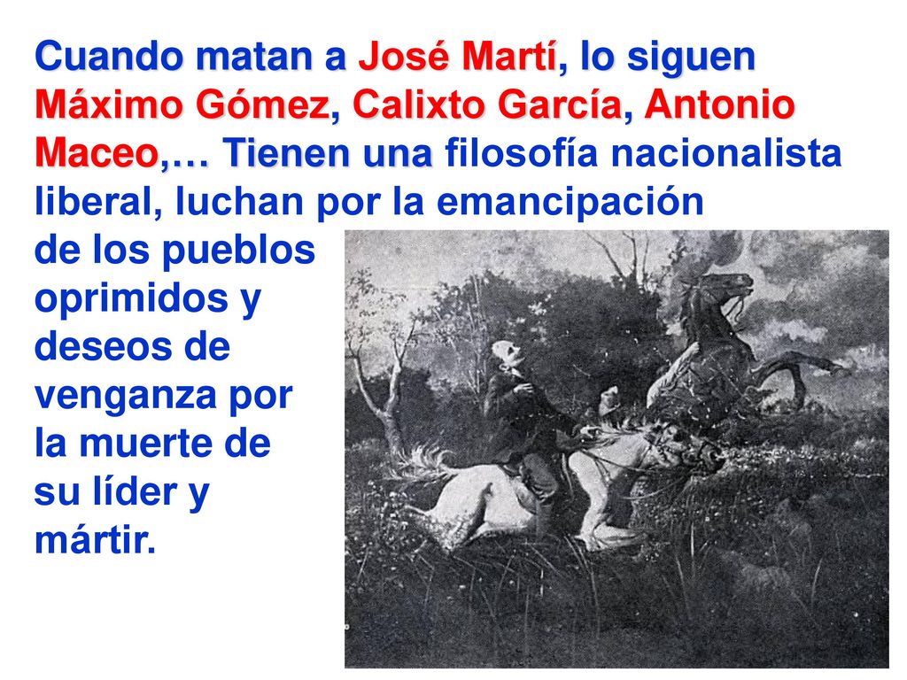 Cuando matan a José Martí, lo siguen Máximo Gómez, Calixto García, Antonio Maceo,… Tienen una filosofía nacionalista liberal, luchan por la emancipación de los pueblos oprimidos y deseos de venganza por la muerte de su líder y mártir.
