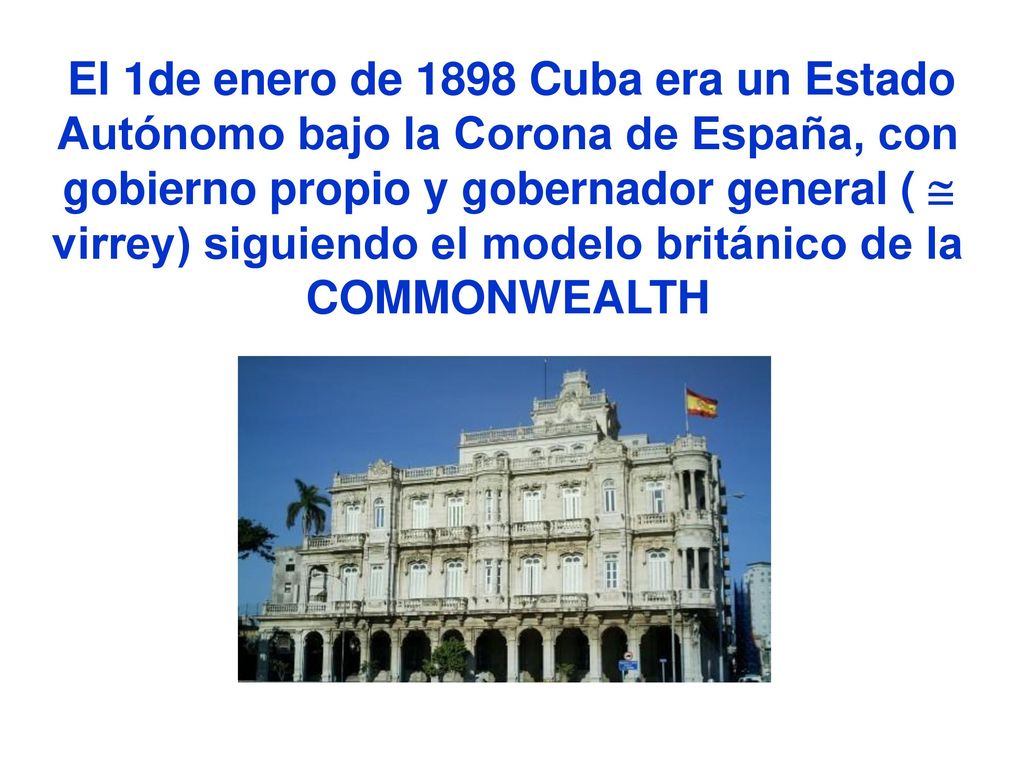 El 1de enero de 1898 Cuba era un Estado Autónomo bajo la Corona de España, con gobierno propio y gobernador general (  virrey) siguiendo el modelo británico de la COMMONWEALTH