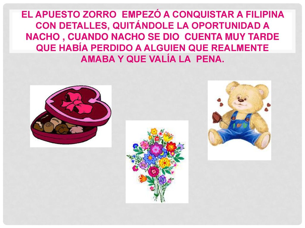 El apuesto zorro empezó a conquistar a Filipina con detalles, quitándole la oportunidad a nacho , cuando Nacho se dio cuenta muy tarde que había perdido a alguien que realmente amaba y que valía la pena.
