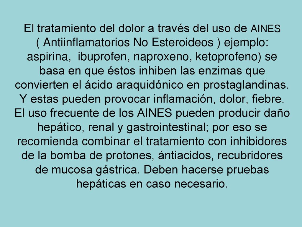 El tratamiento del dolor a través del uso de AINES ( Antiinflamatorios No Esteroideos ) ejemplo: aspirina, ibuprofen, naproxeno, ketoprofeno) se basa en que éstos inhiben las enzimas que convierten el ácido araquidónico en prostaglandinas.