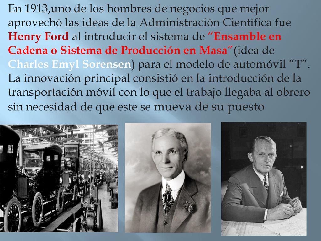 En 1913,uno de los hombres de negocios que mejor aprovechó las ideas de la Administración Científica fue Henry Ford al introducir el sistema de Ensamble en Cadena o Sistema de Producción en Masa (idea de Charles Emyl Sorensen) para el modelo de automóvil T .