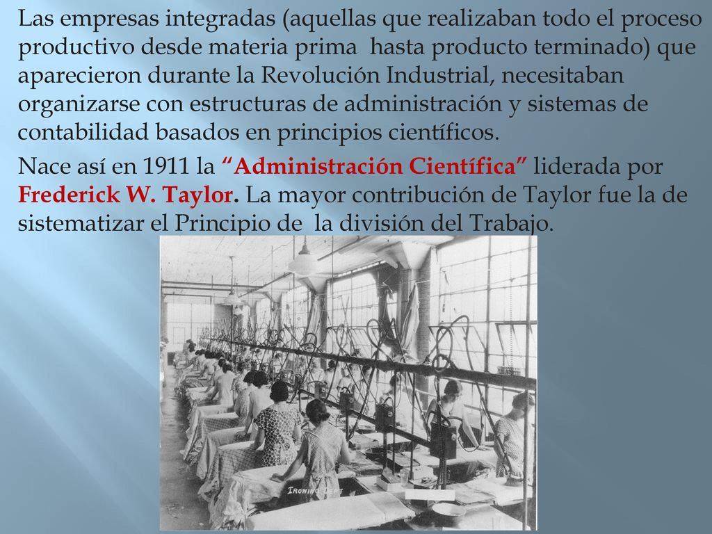 Las empresas integradas (aquellas que realizaban todo el proceso productivo desde materia prima hasta producto terminado) que aparecieron durante la Revolución Industrial, necesitaban organizarse con estructuras de administración y sistemas de contabilidad basados en principios científicos.