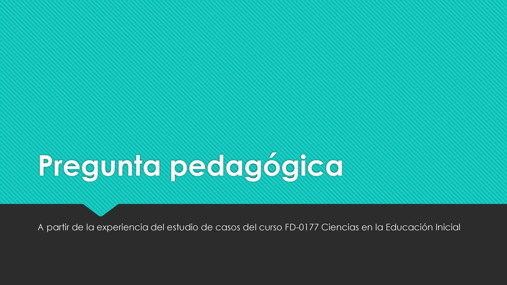 Pregunta pedagógica A partir de la experiencia del estudio de casos del curso FD-0177 Ciencias en la Educación Inicial.