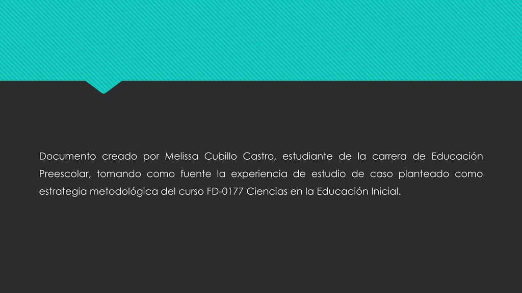 Documento creado por Melissa Cubillo Castro, estudiante de la carrera de Educación Preescolar, tomando como fuente la experiencia de estudio de caso planteado como estrategia metodológica del curso FD-0177 Ciencias en la Educación Inicial.