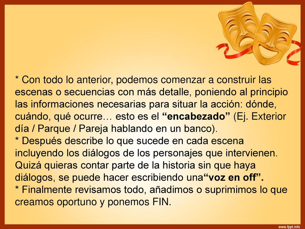 * Con todo lo anterior, podemos comenzar a construir las escenas o secuencias con más detalle, poniendo al principio las informaciones necesarias para situar la acción: dónde, cuándo, qué ocurre… esto es el encabezado (Ej. Exterior día / Parque / Pareja hablando en un banco).