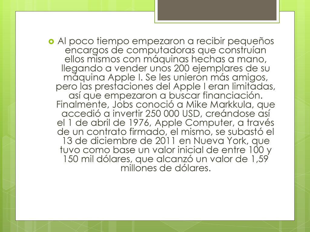 Al poco tiempo empezaron a recibir pequeños encargos de computadoras que construían ellos mismos con máquinas hechas a mano, llegando a vender unos 200 ejemplares de su máquina Apple I.