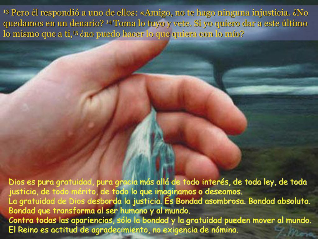 13 Pero él respondió a uno de ellos: «Amigo, no te hago ninguna injusticia. ¿No quedamos en un denario 14 Toma lo tuyo y vete. Si yo quiero dar a este último lo mismo que a ti,15 ¿no puedo hacer lo que quiera con lo mío