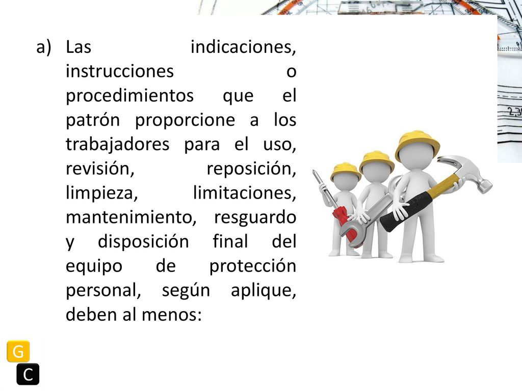Las indicaciones, instrucciones o procedimientos que el patrón proporcione a los trabajadores para el uso, revisión, reposición, limpieza, limitaciones, mantenimiento, resguardo y disposición final del equipo de protección personal, según aplique, deben al menos: