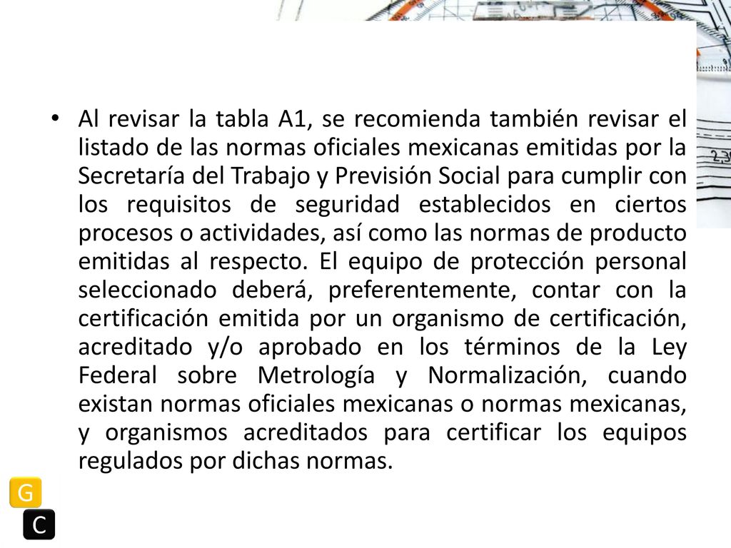 Al revisar la tabla A1, se recomienda también revisar el listado de las normas oficiales mexicanas emitidas por la Secretaría del Trabajo y Previsión Social para cumplir con los requisitos de seguridad establecidos en ciertos procesos o actividades, así como las normas de producto emitidas al respecto.