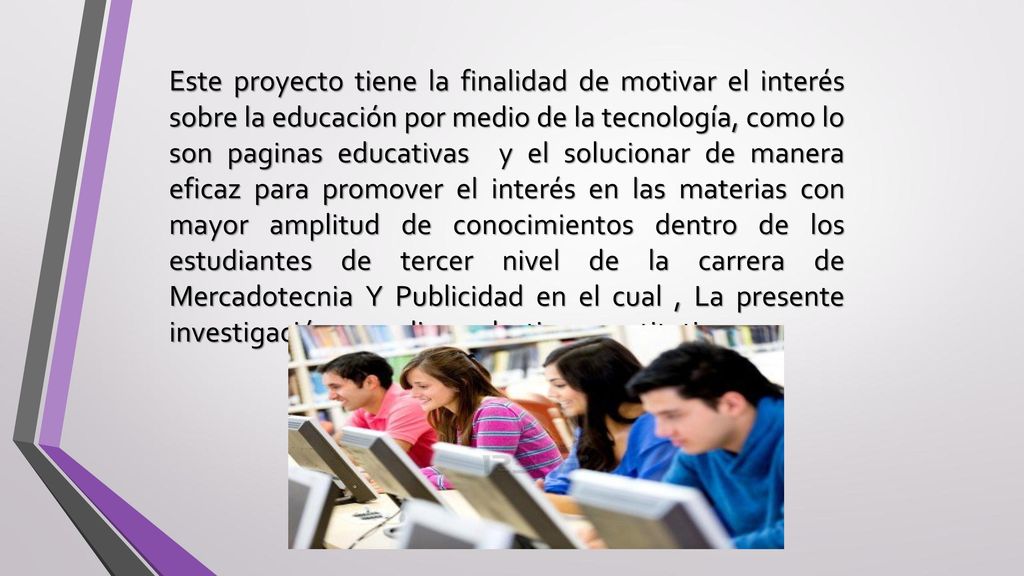 Este proyecto tiene la finalidad de motivar el interés sobre la educación por medio de la tecnología, como lo son paginas educativas y el solucionar de manera eficaz para promover el interés en las materias con mayor amplitud de conocimientos dentro de los estudiantes de tercer nivel de la carrera de Mercadotecnia Y Publicidad en el cual , La presente investigación se realizara de tipo cuantitativa