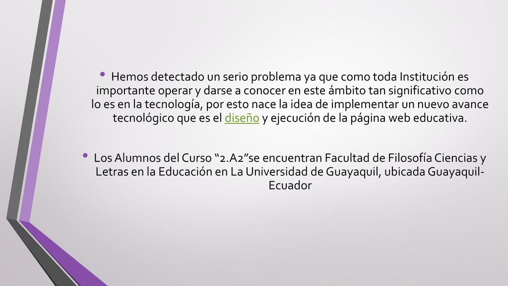 Hemos detectado un serio problema ya que como toda Institución es importante operar y darse a conocer en este ámbito tan significativo como lo es en la tecnología, por esto nace la idea de implementar un nuevo avance tecnológico que es el diseño y ejecución de la página web educativa.
