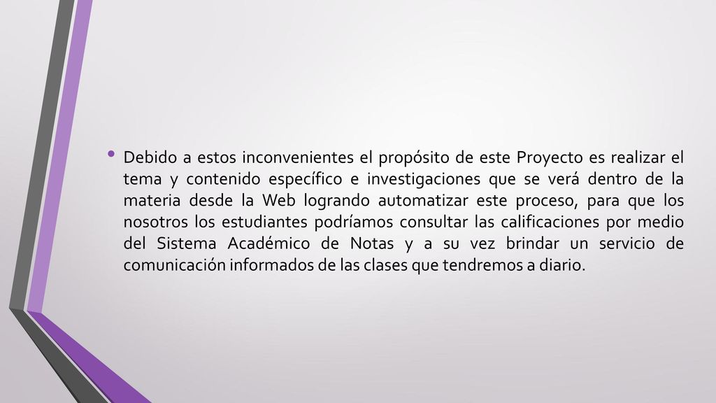 Debido a estos inconvenientes el propósito de este Proyecto es realizar el tema y contenido específico e investigaciones que se verá dentro de la materia desde la Web logrando automatizar este proceso, para que los nosotros los estudiantes podríamos consultar las calificaciones por medio del Sistema Académico de Notas y a su vez brindar un servicio de comunicación informados de las clases que tendremos a diario.