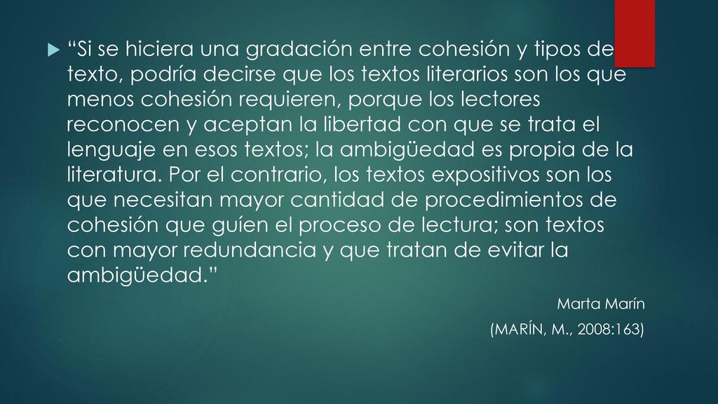 Si se hiciera una gradación entre cohesión y tipos de texto, podría decirse que los textos literarios son los que menos cohesión requieren, porque los lectores reconocen y aceptan la libertad con que se trata el lenguaje en esos textos; la ambigüedad es propia de la literatura. Por el contrario, los textos expositivos son los que necesitan mayor cantidad de procedimientos de cohesión que guíen el proceso de lectura; son textos con mayor redundancia y que tratan de evitar la ambigüedad.