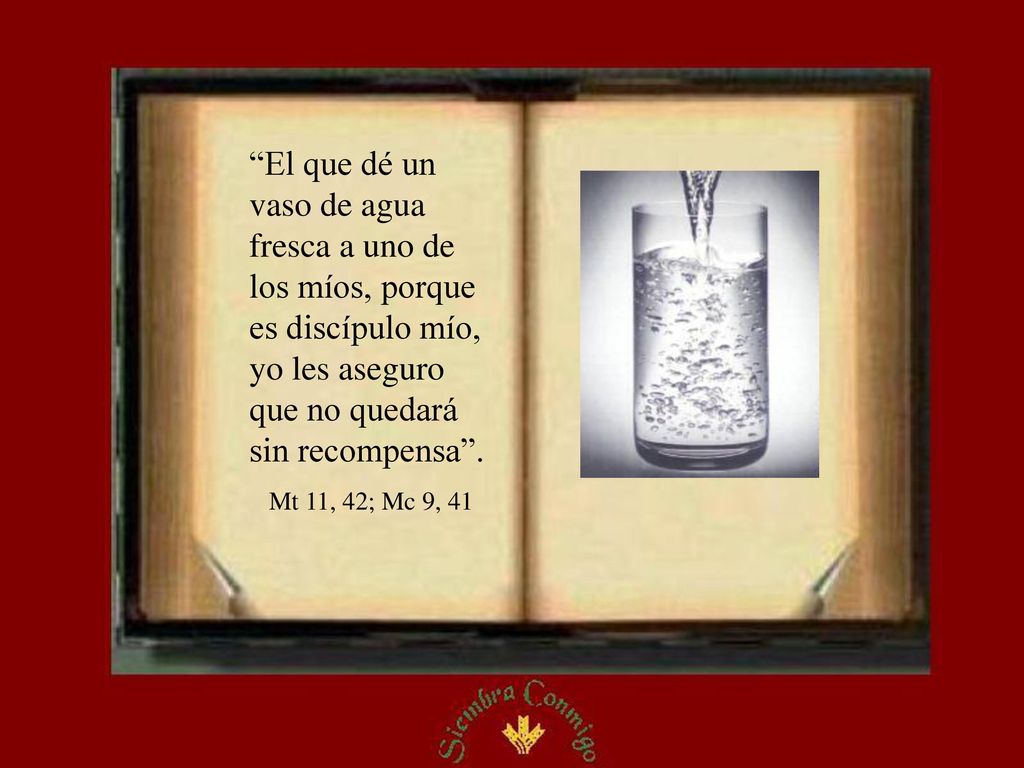 El que dé un vaso de agua fresca a uno de los míos, porque es discípulo mío, yo les aseguro que no quedará sin recompensa .